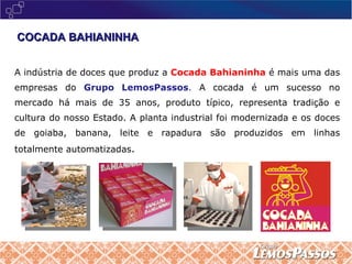 COCADA BAHIANINHA A indústria de doces que produz a  Cocada Bahianinha  é mais uma das empresas do  Grupo LemosPassos .  A cocada é um sucesso no mercado há mais de 35 anos, produto típico, representa tradição e cultura do nosso Estado. A planta industrial foi modernizada e os doces de goiaba, banana, leite e rapadura são produzidos em linhas totalmente automatizadas . 