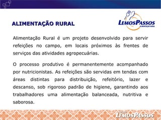 Alimentação Rural é um projeto desenvolvido para servir refeições no campo, em locais próximos às frentes de serviços das atividades agropecuárias.  O processo produtivo é permanentemente acompanhado por nutricionistas. As refeições são servidas em tendas com áreas distintas para distribuição, refeitório, lazer e descanso, sob rigoroso padrão de higiene, garantindo aos trabalhadores uma alimentação balanceada, nutritiva e saborosa. ALIMENTAÇÃO RURAL 