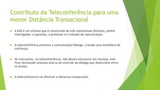 Contributo da Teleconferência para uma
menor Distância Transacional
 A EaD é um sistema que é constituído de três subsistemas distintos, porém
interligados: o aprendiz, o professor e o método de comunicação.
 A teleconferência promove a comunicação/diálogo, criando uma atmosfera de
confiança.
 Os instrutores, na teleconferência, não devem estruturar em excesso, nem
ficar demasiado ansiosos acerca do controle do diálogo que desenvolve entre
os alunos.
 A teleconferencia vai diminuir a distancia transacional.
 