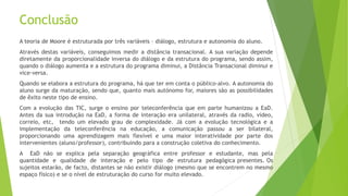 Conclusão
A teoria de Moore é estruturada por três variáveis – diálogo, estrutura e autonomia do aluno.
Através destas variáveis, conseguimos medir a distância transacional. A sua variação depende
diretamente da proporcionalidade inversa do diálogo e da estrutura do programa, sendo assim,
quando o diálogo aumenta e a estrutura do programa diminui, a Distância Transacional diminui e
vice-versa.
Quando se elabora a estrutura do programa, há que ter em conta o público-alvo. A autonomia do
aluno surge da maturação, sendo que, quanto mais autónomo for, maiores são as possibilidades
de êxito neste tipo de ensino.
Com a evolução das TIC, surge o ensino por teleconferência que em parte humanizou a EaD.
Antes da sua introdução na EaD, a forma de interação era unilateral, através da radio, vídeo,
correio, etc, tendo um elevado grau de complexidade. Já com a evolução tecnológica e a
implementação da teleconferência na educação, a comunicação passou a ser bilateral,
proporcionando uma aprendizagem mais flexível e uma maior interatividade por parte dos
intervenientes (aluno/professor), contribuindo para a construção coletiva do conhecimento.
A EaD não se explica pela separação geográfica entre professor e estudante, mas pela
quantidade e qualidade de interação e pelo tipo de estrutura pedagógica presentes. Os
sujeitos estarão, de facto, distantes se não existir diálogo (mesmo que se encontrem no mesmo
espaço físico) e se o nível de estruturação do curso for muito elevado.
 