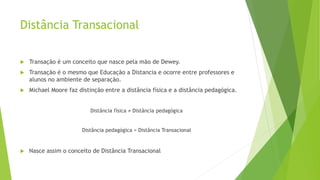 Distância Transacional
 Transação é um conceito que nasce pela mão de Dewey.
 Transação é o mesmo que Educação a Distancia e ocorre entre professores e
alunos no ambiente de separação.
 Michael Moore faz distinção entre a distância física e a distância pedagógica.
Distância física ≠ Distância pedagógica
Distância pedagógica = Distância Transacional
 Nasce assim o conceito de Distância Transacional
 