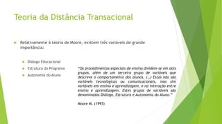 Teoria da Distância Transacional
 Relativamente à teoria de Moore, existem três variáveis de grande
importância:
 Diálogo Educacional
 Estrutura do Programa
 Autonomia do Aluno
“Os procedimentos especiais de ensino dividem-se em dois
grupos, além de um terceiro grupo de variáveis que
descreve o comportamento dos alunos. (…) Estas não são
variáveis tecnológicas ou comunicacionais, mas sim
variáveis em ensino e aprendizagem, e na interação entre
ensino e aprendizagem. Estes grupos de variáveis são
denominados Diálogo, Estrutura e Autonomia do Aluno.”
Moore M. (1997)
 