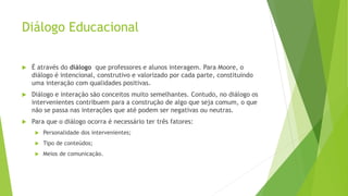 Diálogo Educacional
 É através do diálogo que professores e alunos interagem. Para Moore, o
diálogo é intencional, construtivo e valorizado por cada parte, constituindo
uma interação com qualidades positivas.
 Diálogo e interação são conceitos muito semelhantes. Contudo, no diálogo os
intervenientes contribuem para a construção de algo que seja comum, o que
não se passa nas interações que até podem ser negativas ou neutras.
 Para que o diálogo ocorra é necessário ter três fatores:
 Personalidade dos intervenientes;
 Tipo de conteúdos;
 Meios de comunicação.
 