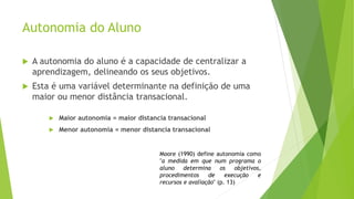 Autonomia do Aluno
 A autonomia do aluno é a capacidade de centralizar a
aprendizagem, delineando os seus objetivos.
 Esta é uma variável determinante na definição de uma
maior ou menor distância transacional.
 Maior autonomia = maior distancia transacional
 Menor autonomia = menor distancia transacional
Moore (1990) define autonomia como
"a medida em que num programa o
aluno determina os objetivos,
procedimentos de execução e
recursos e avaliação" (p. 13)
 
