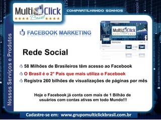 Rede Social
58 Milhões de Brasileiros têm acesso ao Facebook
O Brasil é o 2° País que mais utiliza o Facebook
Registra 260 bilhões de visualizações de páginas por mês


    Hoje o Facebook já conta com mais de 1 Bilhão de
      usuários com contas ativas em todo Mundo!!!
 