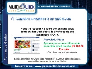 Você irá receber R$ 40,00 por semana após
      compartilhar uma quota de anúncios de sua
                   assinatura PRATA
                              Associado Prata
                              Apenas por compartilhar seus
                              anúncios, você recebe R$ 160,00
                                          Por mês
                                   Obs.: Sem precisar vender nada


Se sua assinatura for Ouro, você irá receber R$ 200,00 por semana após
               compartilhar anúncios de seus escritórios.
 