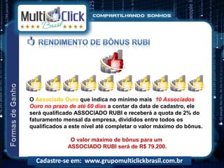 O Associado Ouro que indica no mínimo mais 10 Associados
Ouro no prazo de até 60 dias a contar da data de cadastro, ele
será qualificado ASSOCIADO RUBI e receberá a quota de 2% do
faturamento mensal da empresa, divididos entre todos os
qualificados a este nível até completar o valor máximo do bônus.

               O valor máximo de bônus para um
              ASSOCIADO RUBI será de R$ 79.200.
 