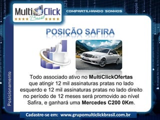 Todo associado ativo no MultiClickOfertas
   que atingir 12 mil assinaturas pratas no lado
esquerdo e 12 mil assinaturas pratas no lado direito
 no período de 12 meses será promovido ao nível
   Safira, e ganhará uma Mercedes C200 0Km.
 