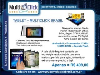 Navegador Internet, Media
                                           Player, Photo viewer, Office,
                                          MSN, Skype, GTALK, GAME,
                                         documentos, notas, TV Digital,
                                               GPS e assim por diante.
Com uma CPU de alta performance.
Display com alta resolução.         Android 4.0 - Processador 1.2 Ghz
Tela multi-toque incrível e ágil.       512MB DDR2 – Suporta Flash

                        A tela Multi-Toque é baseada em
                        tecnologia revolucionária com uma
                        maior superfície para ação, tornando-o
                        extremamente preciso e ágil.
                                    Apenas = R$ 499,00
 