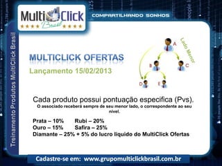 La
                                                                    do
                                                                       Me
                                                                          no
                                                                            r
Lançamento 15/02/2013


Cada produto possui pontuação especifica (Pvs).
 O associado receberá sempre de seu menor lado, o correspondente ao seu
                                 nível.

Prata – 10%   Rubi – 20%
Ouro – 15%    Safira – 25%
Diamante – 25% + 5% do lucro liquido do MultiClick Ofertas
 