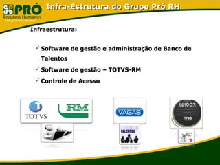 Infra-Estrutura do Grupo Pró RHInfra-Estrutura do Grupo Pró RH
Infraestrutura:Infraestrutura:
 Software de gestão e administração de Banco deSoftware de gestão e administração de Banco de
TalentosTalentos
 Software de gestão – TOTVS-RMSoftware de gestão – TOTVS-RM
 Controle de AcessoControle de Acesso
 