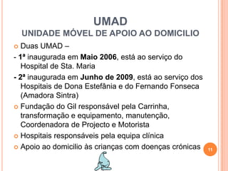 UMADUNIDADE MÓVEL DE APOIO AO DOMICILIODuas UMAD – - 1ª inaugurada em Maio 2006, está ao serviço do     Hospital de Sta. Maria- 2ª inaugurada em Junho de 2009, está ao serviço dos Hospitais de Dona Estefânia e do Fernando Fonseca (Amadora Sintra)Fundação do Gil responsável pela Carrinha, transformação e equipamento, manutenção, Coordenadora de Projecto e MotoristaHospitais responsáveis pela equipa clínicaApoio ao domicilio às crianças com doenças crónicas11