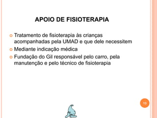 APOIO DE FISIOTERAPIATratamento de fisioterapia às crianças acompanhadas pela UMAD e que dele necessitemMediante indicação médicaFundação do Gil responsável pelo carro, pela manutenção e pelo técnico de fisioterapia13
