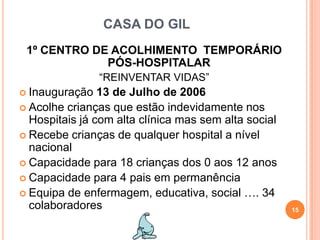 CASA DO GIL1º CENTRO DE ACOLHIMENTO  TEMPORÁRIO PÓS-HOSPITALAR“REINVENTAR VIDAS”Inauguração 13 de Julho de 2006 Acolhe crianças que estão indevidamente nos Hospitais já com alta clínica mas sem alta socialRecebe crianças de qualquer hospital a nível nacionalCapacidade para 18 crianças dos 0 aos 12 anosCapacidade para 4 pais em permanênciaEquipa de enfermagem, educativa, social …. 34 colaboradores15