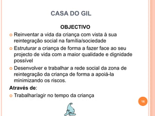 CASA DO GILOBJECTIVOReinventar a vida da criança com vista à sua reintegração social na família/sociedadeEstruturar a criança de forma a fazer face ao seu projecto de vida com a maior qualidade e dignidade possívelDesenvolver e trabalhar a rede social da zona de reintegração da criança de forma a apoiá-la minimizando os riscos.Através de:Trabalhar/agir no tempo da criança16