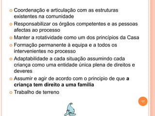 Coordenação e articulação com as estruturas existentes na comunidadeResponsabilizar os órgãos competentes e as pessoas afectas ao processoManter a rotatividade como um dos princípios da CasaFormação permanente à equipa e a todos os intervenientes no processo Adaptabilidade a cada situação assumindo cada criança como uma entidade única plena de direitos e deveresAssumir e agir de acordo com o principio de que a criança tem direito a uma família Trabalho de terreno17