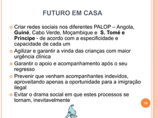 FUTURO EM CASACriar redes sociais nos diferentes PALOP – Angola, Guiné, Cabo Verde, Moçambique eS. Tomé e Príncipe - de acordo com a especificidade e capacidade de cada umAgilizar e garantir a vinda das crianças com maior urgência clínicaGarantir o apoio e acompanhamento após o seu regressoPrevenir que venham acompanhantes indevidos, aproveitando apenas a oportunidade para a imigração ilegalEvitar o drama social em que estes processos se tornam, inevitavelmente19