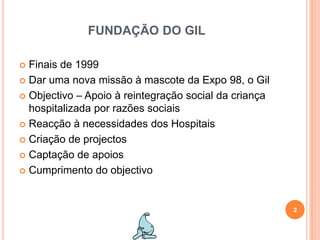 FUNDAÇÃO DO GILFinais de 1999Dar uma nova missão à mascote da Expo 98, o GilObjectivo – Apoio à reintegração social da criança hospitalizada por razões sociaisReacção à necessidades dos HospitaisCriação de projectos Captação de apoiosCumprimento do objectivo2