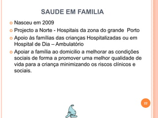 SAUDE EM FAMILIANasceu em 2009Projecto a Norte - Hospitais da zona do grande  Porto Apoio às famílias das crianças Hospitalizadas ou em Hospital de Dia – AmbulatórioApoiar a família ao domicilio a melhorar as condições sociais de forma a promover uma melhor qualidade de vida para a criança minimizando os riscos clínicos e sociais. 22