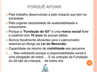 PORQUÊ APOIARPelo trabalho desenvolvido e pelo impacto que tem na sociedadePela urgente necessidade de sustentabilidade e crescimentoPorque a “Fundação do Gil” é uma marca social forte e credível com 10 anos de provas dadasSomos fiscalmente aliciantes para o patrocinador, estamos ao Abrigo da Lei do MecenatoCapacidade de retorno de visibilidade aos parceiros…. Mas sobretudo porque a responsabilidade social é uma obrigação de todos…. E as crianças da Fundação do Gil são as crianças… de todos nós24