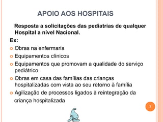APOIO AOS HOSPITAISResposta a solicitações das pediatrias de qualquer Hospital a nível Nacional. Ex:Obras na enfermariaEquipamentos clínicosEquipamentos que promovam a qualidade do serviço pediátrico Obras em casa das famílias das crianças hospitalizadas com vista ao seu retorno à famíliaAgilização de processos ligados à reintegração da   criança hospitalizada7