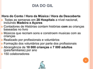 DIA DO GILHora do Conto / Hora da Música / Hora da DescobertaTodas as semanas em 28 Hospitais a nível nacional, incluindo Madeira e AçoresContadores de Histórias contam histórias com as crianças baseadas no livroMúsicos que recriam sons e constroem musicas com as criançasRealizado por profissionais e voluntáriosFormação dos voluntários por parte dos profissionaisAbrangência de 10 000 crianças e 7 000 adultos (pais/familiares) por ano150 colaboradores9