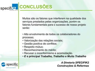 CONCLUSÕES
Muitos são os fatores que interferem na qualidade dos
serviços prestados pelas organizações, porém os
fatores fundamentais para o sucesso de nosso projeto
serão:
• Alto envolvimento de todos os colaboradores do
processo;
• Valorização das relações sociais;
• Gestão positiva de conflitos;
• Respeito mútuo;
• Reconhecimento do mérito;
• Recusar o inconformismo e acomodação.
• E o principal Trabalho, Trabalho e Muito Trabalho
A Diretoria SPECIFIK2
Construções & Reformas
 