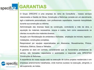 GARANTIAS
O Grupo SPECIFIC é uma empresa do ramo de Consultoria , nossos serviços
relacionados a Gestão de Obras, Construção e Reformas consiste em um atendimento
ágil e totalmente personalizado, com profissionais capacitados, trazendo tranqüilidade
durante sua construção ou reforma.
Administração das diversas fases da construção, controlando a mão de obra, a
aquisição de materiais necessários, prazos e custos, bem como assessorando os
clientes na escolha dos materiais diversos.
Atuação com Revitalização de ambientes e fachadas, ampliação de imóveis, reparos e
instalações, construções completas.
Responsável por equipes especializadas em Alvenarias, Revestimentos, Pintura,
Hidráulica, Elétrica, Gesso e Telhados.
A garantia se dará em contrato, considerando que os funcionários prestadores do
serviço, são treinados, capacitados e autorizados a responder pela SPECIFIK2
Construções & Reformas.
A experiência de nossa equipe está na execução de outros projetos residenciais e em
empresas anteriormente trabalhadas, onde tivemos sucesso na execução, atingindo, e
até superando, as metas.
 