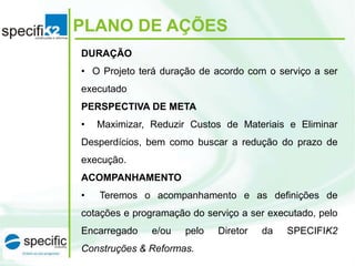 PLANO DE AÇÕES
DURAÇÃO
• O Projeto terá duração de acordo com o serviço a ser
executado
PERSPECTIVA DE META
• Maximizar, Reduzir Custos de Materiais e Eliminar
Desperdícios, bem como buscar a redução do prazo de
execução.
ACOMPANHAMENTO
• Teremos o acompanhamento e as definições de
cotações e programação do serviço a ser executado, pelo
Encarregado e/ou pelo Diretor da SPECIFIK2
Construções & Reformas.
 