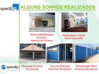 ALGUNS SONHOS REALIZADOS
Reforma/Modificação
Conexão
Agência de Turismo
Restauração Capela
Maria Imaculada
Quiosque Empresa
Novajotace
Área de Descarte
Empresa Novajotace
Recuperação Muro
Empresa Novajotace
 