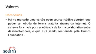 Valores
Open Solaris
• Há no mercado uma versão open source (código aberto), que
poder ser obtida de forma gratuita através da internet. O
sistema foi criada por ser utilizada de forma colaborativa entre
desenvolvedores, e que está sendo continuada pela Illumos
Foundation .

 