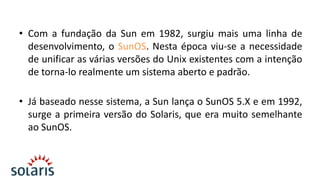• Com a fundação da Sun em 1982, surgiu mais uma linha de
desenvolvimento, o SunOS. Nesta época viu-se a necessidade
de unificar as várias versões do Unix existentes com a intenção
de torna-lo realmente um sistema aberto e padrão.
• Já baseado nesse sistema, a Sun lança o SunOS 5.X e em 1992,
surge a primeira versão do Solaris, que era muito semelhante
ao SunOS.

 
