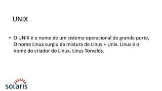 UNIX
• O UNIX é o nome de um sistema operacional de grande porte,
O nome Linux surgiu da mistura de Linus + Unix. Linus é o
nome do criador do Linux, Linus Torvalds.

 
