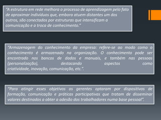 “A estrutura em rede melhora o processo de aprendizagem pelo fato
de aproximar indivíduos que, embora atuem distantes um dos
outros, são conectados por estruturas que intensificam a
comunicação e a troca de conhecimento.”



 “Armazenagem do conhecimento da empresa: refere-se ao modo como o
 conhecimento é armazenado na organização. O conhecimento pode ser
 encontrado nos bancos de dados e manuais, e também nas pessoas
 (personalização),            destacando     aspectos         como
 criatividade, inovação, comunicação, etc.”.



 “Para atingir esses objetivos os gerentes optaram por dispositivos de
 formação, comunicação e práticas participativas que tratam de disseminar
 valores destinados a obter a adesão dos trabalhadores numa base pessoal”.
 