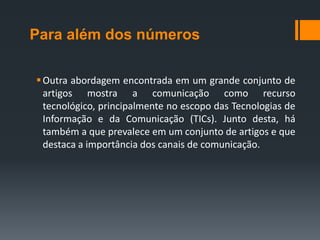 Para além dos números

 Outra abordagem encontrada em um grande conjunto de
  artigos mostra a comunicação como recurso
  tecnológico, principalmente no escopo das Tecnologias de
  Informação e da Comunicação (TICs). Junto desta, há
  também a que prevalece em um conjunto de artigos e que
  destaca a importância dos canais de comunicação.
 