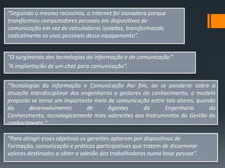 “Seguindo o mesmo raciocínio, a Internet foi inovadora porque
transformou computadores pessoais em dispositivos de
comunicação em vez de calculadoras isoladas, transformando
radicalmente os usos possíveis desse equipamento”.


“O surgimento das tecnologias da informação e da comunicação”.
“A implantação de um chat para comunicação”.


"Tecnologias da Informação e Comunicação Por fim, ao se ponderar sobre a
atuação interdisciplinar dos engenheiros e gestores do conhecimento, o modelo
proposto se torna um importante meio de comunicação entre tais atores, quando
do      desenvolvimento        de     Agentes       da     Engenharia      do
Conhecimento, tecnologicamente mais aderentes aos Instrumentos da Gestão do
conhecimento."

“Para atingir esses objetivos os gerentes optaram por dispositivos de
Formação, comunicação e práticas participativas que tratam de disseminar
valores destinados a obter a adesão dos trabalhadores numa base pessoa”.
 