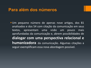 Para além dos números

 Um pequeno número de apenas nove artigos, dos 81
  analisados e dos 54 com citação da comunicação em seus
  textos, apresentam uma visão um pouco mais
  aprofundadas da comunicação e, abrem possibilidades de
 dialogar com uma perspectiva relacional e
 humanizadora da comunicação. Algumas citações a
 seguir exemplificam essa nova abordagem possível.
 