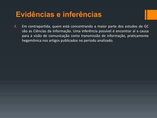 Evidências e inferências
4.   Em contrapartida, quem está concentrando a maior parte dos estudos de GC
     são as Ciências da Informação. Uma inferência possível é encontrar aí a causa
     para a visão de comunicação como transmissão de informação, praticamente
     hegemônica nos artigos publicados no período analisado.
 