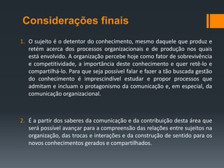 Considerações finais
1. O sujeito é o detentor do conhecimento, mesmo daquele que produz e
   retém acerca dos processos organizacionais e de produção nos quais
   está envolvido. A organização percebe hoje como fator de sobrevivência
   e competitividade, a importância deste conhecimento e quer retê-lo e
   compartilhá-lo. Para que seja possível falar e fazer a tão buscada gestão
   do conhecimento é imprescindível estudar e propor processos que
   admitam e incluam o protagonismo da comunicação e, em especial, da
   comunicação organizacional.



2. É a partir dos saberes da comunicação e da contribuição desta área que
   será possível avançar para a compreensão das relações entre sujeitos na
   organização, das trocas e interações e da construção de sentido para os
   novos conhecimentos gerados e compartilhados.
 