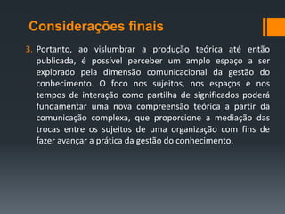 Considerações finais
3. Portanto, ao vislumbrar a produção teórica até então
   publicada, é possível perceber um amplo espaço a ser
   explorado pela dimensão comunicacional da gestão do
   conhecimento. O foco nos sujeitos, nos espaços e nos
   tempos de interação como partilha de significados poderá
   fundamentar uma nova compreensão teórica a partir da
   comunicação complexa, que proporcione a mediação das
   trocas entre os sujeitos de uma organização com fins de
   fazer avançar a prática da gestão do conhecimento.
 