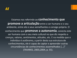 “
      Estamos nos referindo ao conhecimento que
  promove a articulação entre o ser humano e o seu
 ambiente, entre ele e seus semelhantes e consigo próprio. O
conhecimento que promove a autonomia, conecta este
  ser humano com o seu meio cultural no que diz respeito a
crenças, valores, sentimentos, atitudes, etc. E na medida que o
     indivíduo é autônomo, a partir desta sua estrutura de
   conhecimentos, ele é capaz de captar e apreender outras
      circunstâncias de conhecimentos assemelhados [...]”
                  (TAVARES, 2003,2004, p. 55).
 