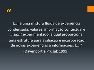 “
    [...] é uma mistura fluida de experiência
condensada, valores, informação contextual e
  insight experimentado, a qual proporciona
 uma estrutura para avaliação e incorporação
  de novas experiências e informações. [...]”
            (Davenport e Prusak 1999).
 