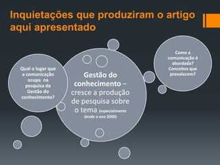 Inquietações que produziram o artigo
aqui apresentado

                                                 Como a
                                              comunicação é
                                                abordada?
  Qual o lugar que                            Conceitos que
   a comunicação         Gestão do             prevalecem?
      ocupa na
     pesquisa da      conhecimento –
      Gestão do
  conhecimento?
                     cresce a produção
                     de pesquisa sobre
                      o tema (especialmente
                         desde o ano 2000)
 