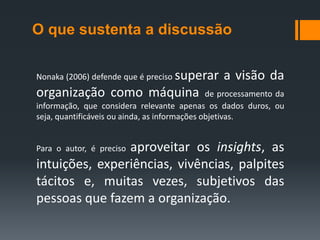 O que sustenta a discussão

Nonaka (2006) defende que é preciso superar      a visão da
organização como máquina                       de processamento da
informação, que considera relevante apenas os dados duros, ou
seja, quantificáveis ou ainda, as informações objetivas.


                aproveitar os insights, as
Para o autor, é preciso
intuições, experiências, vivências, palpites
tácitos e, muitas vezes, subjetivos das
pessoas que fazem a organização.
 