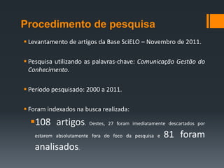 Procedimento de pesquisa
 Levantamento de artigos da Base SciELO – Novembro de 2011.

 Pesquisa utilizando as palavras-chave: Comunicação Gestão do
  Conhecimento.

 Período pesquisado: 2000 a 2011.

 Foram indexados na busca realizada:

  108 artigos.        Destes, 27 foram imediatamente descartados por

   estarem absolutamente fora do foco da pesquisa e   81 foram
   analisados.
 
