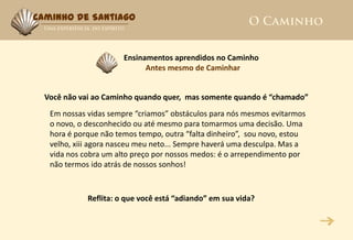 Caminho de Santiago



                       Ensinamentos aprendidos no Caminho
                             Antes mesmo de Caminhar


  Você não vai ao Caminho quando quer, mas somente quando é “chamado”
   Em nossas vidas sempre “criamos” obstáculos para nós mesmos evitarmos
   o novo, o desconhecido ou até mesmo para tomarmos uma decisão. Uma
   hora é porque não temos tempo, outra “falta dinheiro”, sou novo, estou
   velho, xiii agora nasceu meu neto... Sempre haverá uma desculpa. Mas a
   vida nos cobra um alto preço por nossos medos: é o arrependimento por
   não termos ido atrás de nossos sonhos!



             Reflita: o que você está “adiando” em sua vida?
 