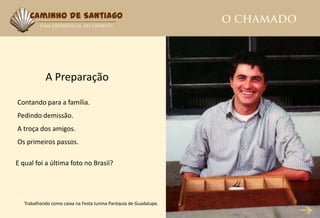 Caminho de Santiago




            A Preparação

Contando para a família.
Pedindo demissão.
A troça dos amigos.
Os primeiros passos.

E qual foi a última foto no Brasil?




   Trabalhando como caixa na Festa Junina Paróquia de Guadalupe.
 