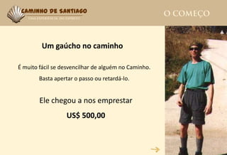 Caminho de Santiago




         Um gaúcho no caminho

É muito fácil se desvencilhar de alguém no Caminho.
        Basta apertar o passo ou retardá-lo.


        Ele chegou a nos emprestar
                  US$ 500,00
 