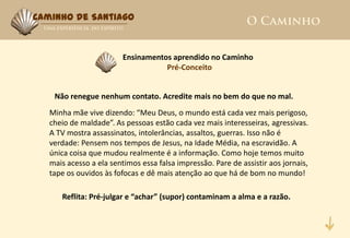 Caminho de Santiago



                         Ensinamentos aprendido no Caminho
                                    Pré-Conceito


    Não renegue nenhum contato. Acredite mais no bem do que no mal.
   Minha mãe vive dizendo: “Meu Deus, o mundo está cada vez mais perigoso,
   cheio de maldade”. As pessoas estão cada vez mais interesseiras, agressivas.
   A TV mostra assassinatos, intolerâncias, assaltos, guerras. Isso não é
   verdade: Pensem nos tempos de Jesus, na Idade Média, na escravidão. A
   única coisa que mudou realmente é a informação. Como hoje temos muito
   mais acesso a ela sentimos essa falsa impressão. Pare de assistir aos jornais,
   tape os ouvidos às fofocas e dê mais atenção ao que há de bom no mundo!

      Reflita: Pré-julgar e “achar” (supor) contaminam a alma e a razão.
 