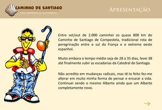 Caminho de Santiago




                 Entre set/out de 2.000 caminhei os quase 800 km do
                 Caminho de Santiago de Compostela, tradicional rota de
                 peregrinação entre o sul da França e o extremo oeste
                 espanhol.

                 Muito embora o tempo médio seja de 28 a 35 dias, levei 38
                 até finalmente subir as escadarias da Catedral de Santiago.

                 Não acredito em mudanças radicais, mas tê-lo feito fez-me
                 alterar em muito minha forma de pensar e encarar a vida.
                 Continuei sendo o mesmo Alberto ainda que um Alberto
                 completamente novo.
 